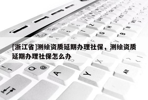 [浙江省]測繪資質(zhì)延期辦理社保，測繪資質(zhì)延期辦理社保怎么辦