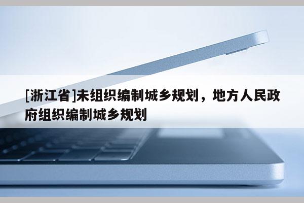 [浙江省]未組織編制城鄉(xiāng)規(guī)劃，地方人民政府組織編制城鄉(xiāng)規(guī)劃