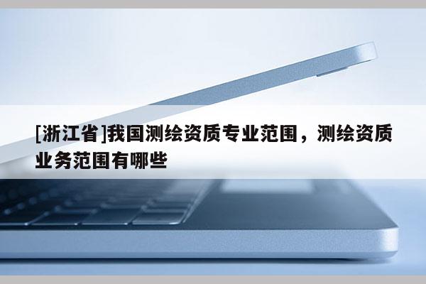 [浙江省]我國測繪資質(zhì)專業(yè)范圍，測繪資質(zhì)業(yè)務(wù)范圍有哪些
