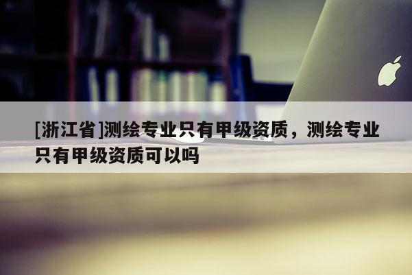 [浙江省]測(cè)繪專業(yè)只有甲級(jí)資質(zhì)，測(cè)繪專業(yè)只有甲級(jí)資質(zhì)可以嗎