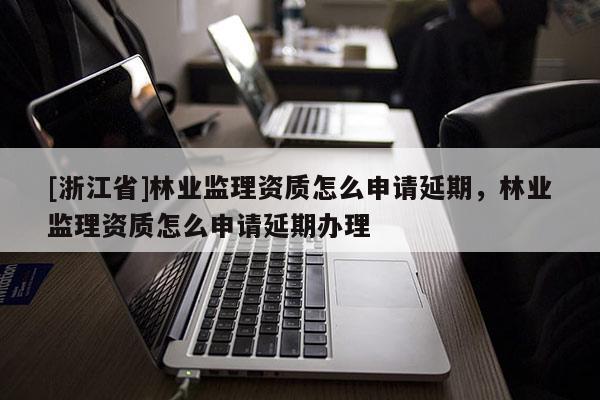 [浙江省]林業(yè)監(jiān)理資質(zhì)怎么申請(qǐng)延期，林業(yè)監(jiān)理資質(zhì)怎么申請(qǐng)延期辦理