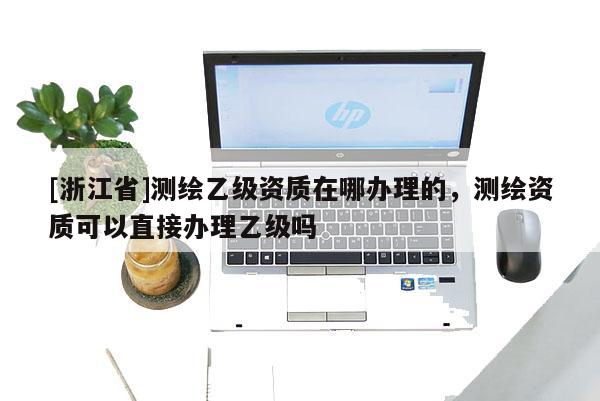 [浙江省]測(cè)繪乙級(jí)資質(zhì)在哪辦理的，測(cè)繪資質(zhì)可以直接辦理乙級(jí)嗎