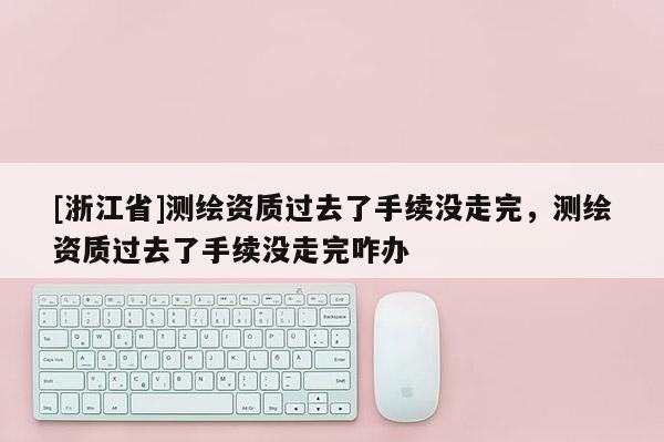 [浙江省]測繪資質(zhì)過去了手續(xù)沒走完，測繪資質(zhì)過去了手續(xù)沒走完咋辦