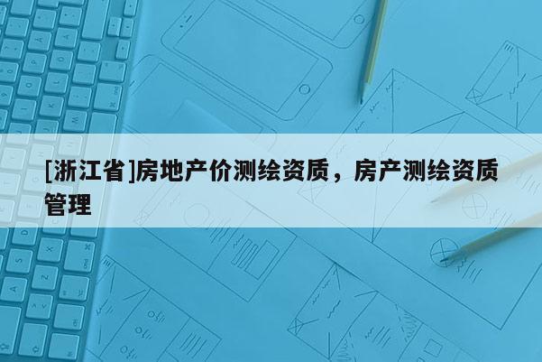 [浙江省]房地產(chǎn)價測繪資質，房產(chǎn)測繪資質管理
