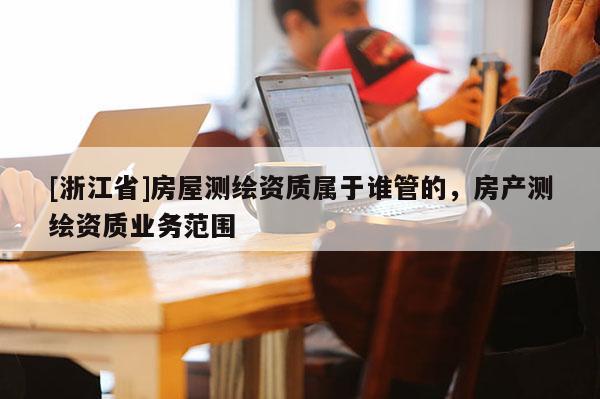 [浙江省]房屋測(cè)繪資質(zhì)屬于誰(shuí)管的，房產(chǎn)測(cè)繪資質(zhì)業(yè)務(wù)范圍