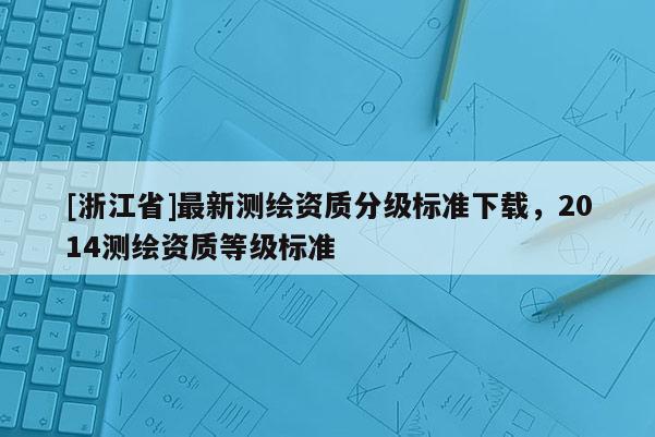 [浙江省]最新測繪資質(zhì)分級標(biāo)準(zhǔn)下載，2014測繪資質(zhì)等級標(biāo)準(zhǔn)