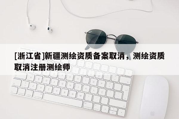 [浙江省]新疆測繪資質(zhì)備案取消，測繪資質(zhì)取消注冊測繪師