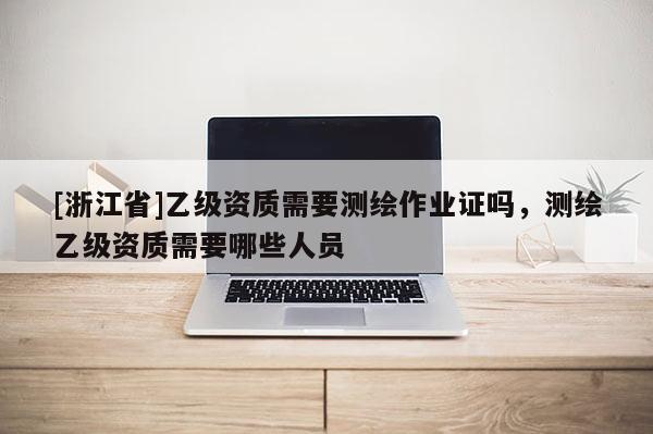 [浙江省]乙級(jí)資質(zhì)需要測(cè)繪作業(yè)證嗎，測(cè)繪乙級(jí)資質(zhì)需要哪些人員