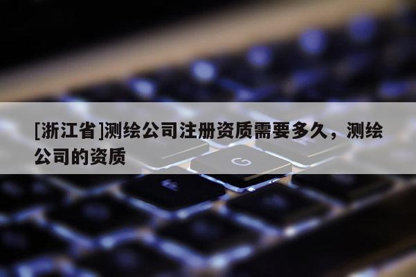 [浙江省]測(cè)繪公司注冊(cè)資質(zhì)需要多久，測(cè)繪公司的資質(zhì)
