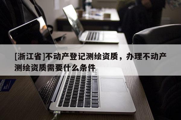 [浙江省]不動(dòng)產(chǎn)登記測(cè)繪資質(zhì)，辦理不動(dòng)產(chǎn)測(cè)繪資質(zhì)需要什么條件