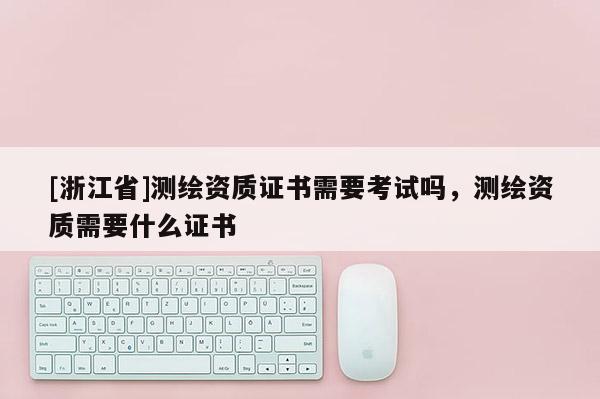 [浙江省]測(cè)繪資質(zhì)證書需要考試嗎，測(cè)繪資質(zhì)需要什么證書