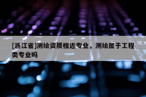 [浙江省]測(cè)繪資質(zhì)相近專業(yè)，測(cè)繪屬于工程類專業(yè)嗎