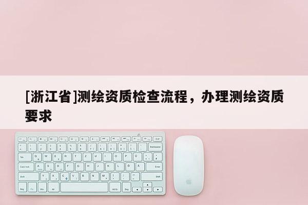 [浙江省]測繪資質(zhì)檢查流程，辦理測繪資質(zhì)要求