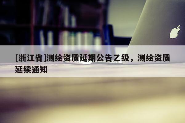 [浙江省]測繪資質延期公告乙級，測繪資質延續(xù)通知