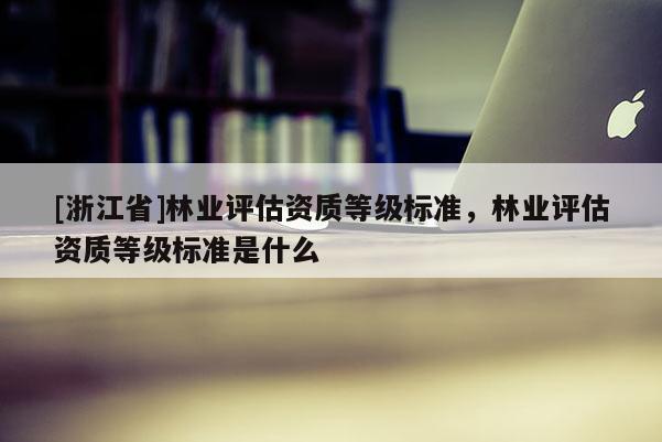 [浙江省]林業(yè)評(píng)估資質(zhì)等級(jí)標(biāo)準(zhǔn)，林業(yè)評(píng)估資質(zhì)等級(jí)標(biāo)準(zhǔn)是什么