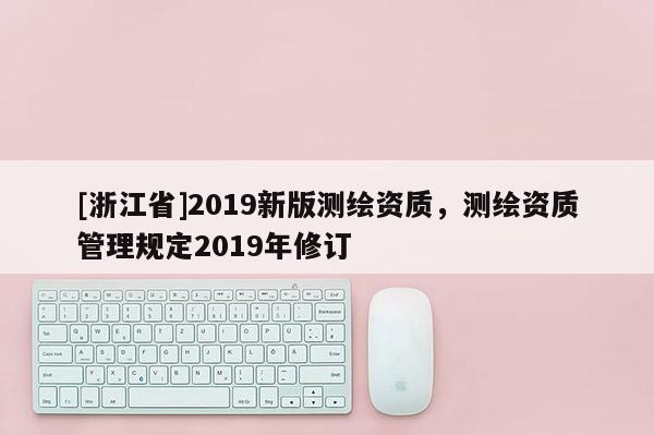 [浙江省]2019新版測(cè)繪資質(zhì)，測(cè)繪資質(zhì)管理規(guī)定2019年修訂