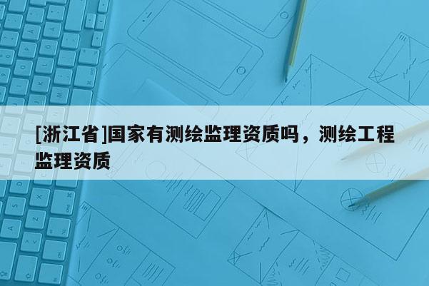 [浙江省]國(guó)家有測(cè)繪監(jiān)理資質(zhì)嗎，測(cè)繪工程監(jiān)理資質(zhì)