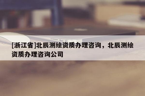 [浙江省]北辰測(cè)繪資質(zhì)辦理咨詢，北辰測(cè)繪資質(zhì)辦理咨詢公司