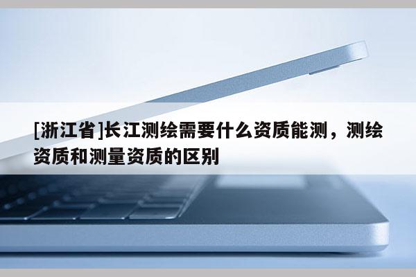 [浙江省]長江測繪需要什么資質(zhì)能測，測繪資質(zhì)和測量資質(zhì)的區(qū)別