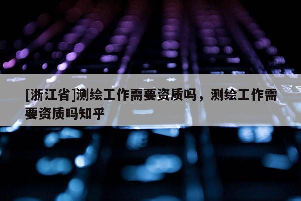 [浙江省]測繪工作需要資質(zhì)嗎，測繪工作需要資質(zhì)嗎知乎