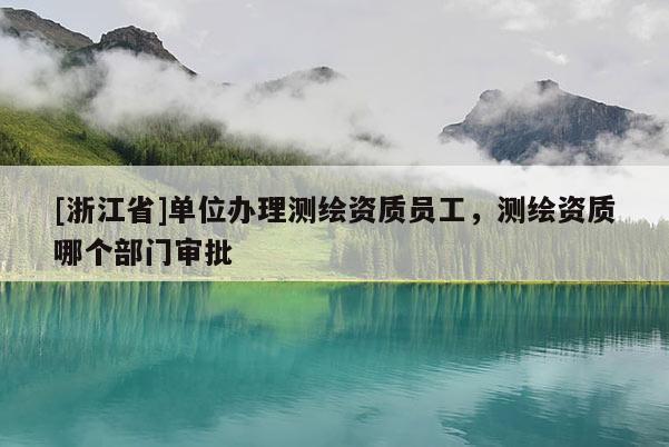 [浙江省]單位辦理測繪資質(zhì)員工，測繪資質(zhì)哪個部門審批