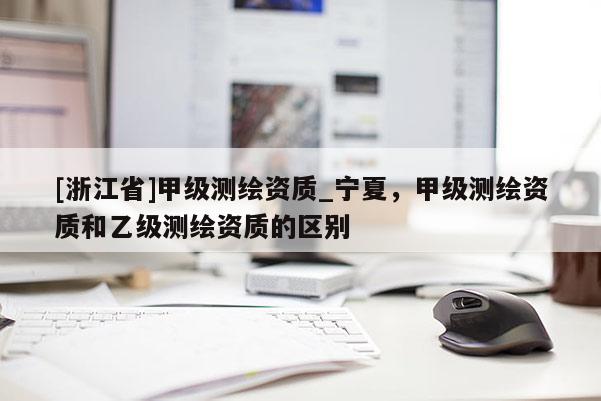 [浙江省]甲級(jí)測繪資質(zhì)_寧夏，甲級(jí)測繪資質(zhì)和乙級(jí)測繪資質(zhì)的區(qū)別