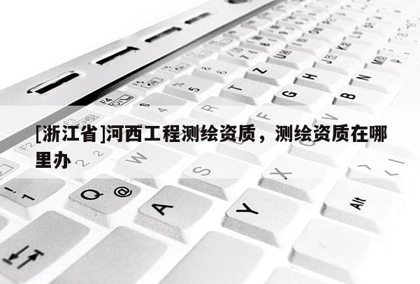 [浙江省]河西工程測繪資質(zhì)，測繪資質(zhì)在哪里辦