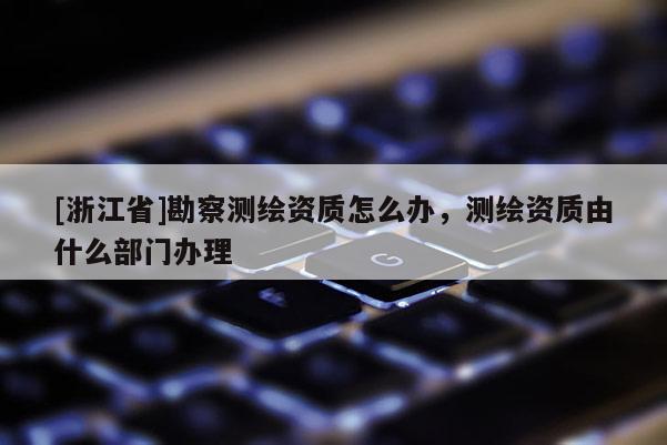 [浙江省]勘察測(cè)繪資質(zhì)怎么辦，測(cè)繪資質(zhì)由什么部門辦理