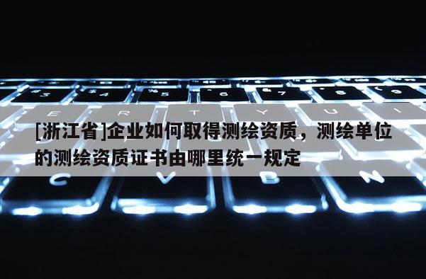 [浙江省]企業(yè)如何取得測繪資質(zhì)，測繪單位的測繪資質(zhì)證書由哪里統(tǒng)一規(guī)定
