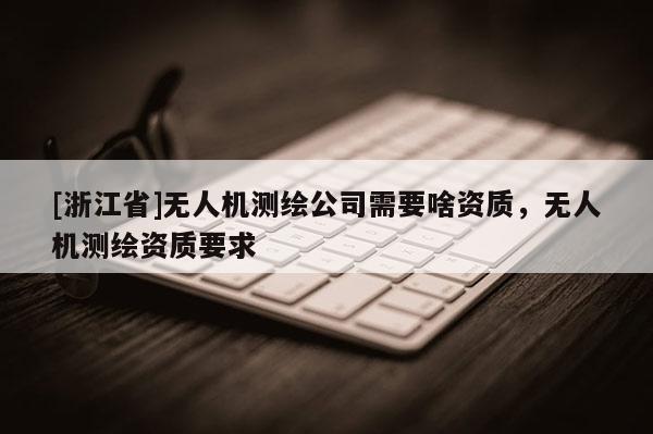 [浙江省]無(wú)人機(jī)測(cè)繪公司需要啥資質(zhì)，無(wú)人機(jī)測(cè)繪資質(zhì)要求