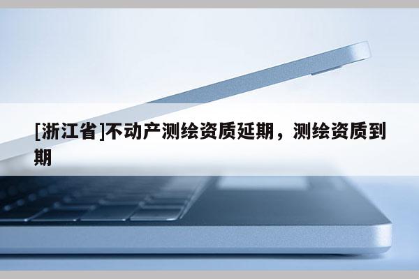 [浙江省]不動產(chǎn)測繪資質(zhì)延期，測繪資質(zhì)到期