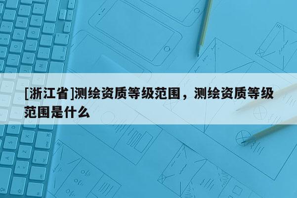 [浙江省]測繪資質(zhì)等級范圍，測繪資質(zhì)等級范圍是什么