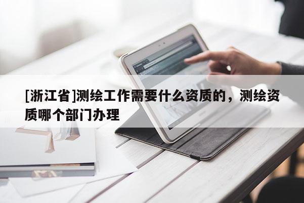[浙江省]測(cè)繪工作需要什么資質(zhì)的，測(cè)繪資質(zhì)哪個(gè)部門辦理