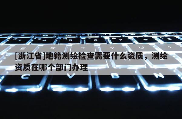 [浙江省]地籍測繪檢查需要什么資質(zhì)，測繪資質(zhì)在哪個部門辦理