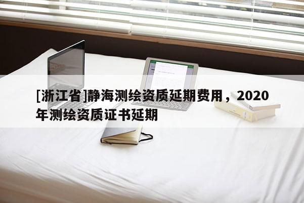 [浙江省]靜海測繪資質延期費用，2020年測繪資質證書延期