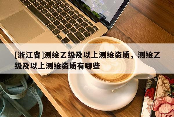 [浙江省]測(cè)繪乙級(jí)及以上測(cè)繪資質(zhì)，測(cè)繪乙級(jí)及以上測(cè)繪資質(zhì)有哪些