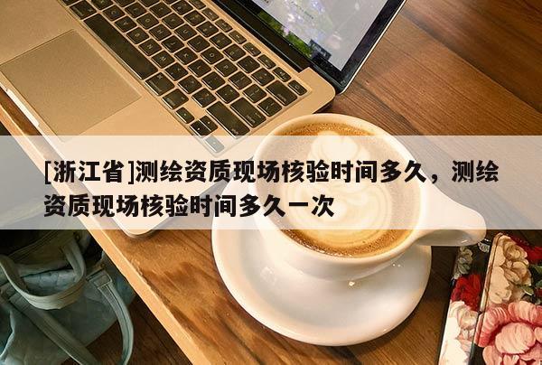 [浙江省]測繪資質(zhì)現(xiàn)場核驗時間多久，測繪資質(zhì)現(xiàn)場核驗時間多久一次