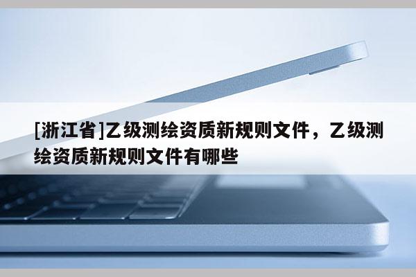 [浙江省]乙級測繪資質(zhì)新規(guī)則文件，乙級測繪資質(zhì)新規(guī)則文件有哪些