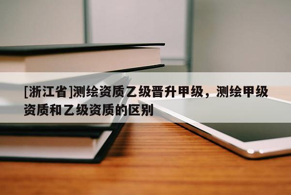 [浙江省]測繪資質(zhì)乙級晉升甲級，測繪甲級資質(zhì)和乙級資質(zhì)的區(qū)別