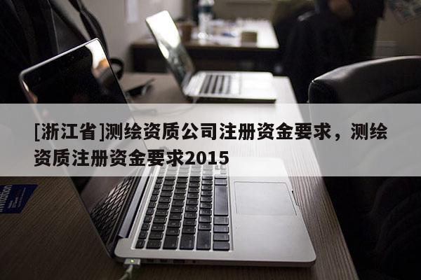 [浙江省]測繪資質(zhì)公司注冊資金要求，測繪資質(zhì)注冊資金要求2015