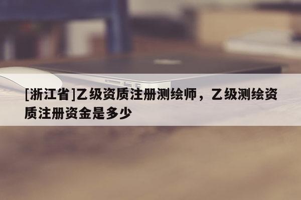[浙江省]乙級(jí)資質(zhì)注冊(cè)測(cè)繪師，乙級(jí)測(cè)繪資質(zhì)注冊(cè)資金是多少