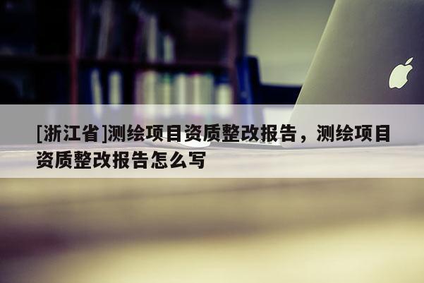 [浙江省]測繪項目資質整改報告，測繪項目資質整改報告怎么寫