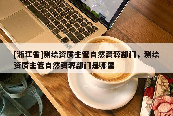 [浙江省]測(cè)繪資質(zhì)主管自然資源部門(mén)，測(cè)繪資質(zhì)主管自然資源部門(mén)是哪里