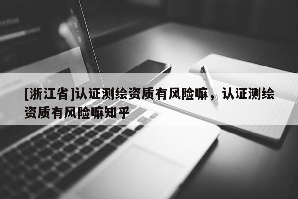 [浙江省]認(rèn)證測繪資質(zhì)有風(fēng)險嘛，認(rèn)證測繪資質(zhì)有風(fēng)險嘛知乎