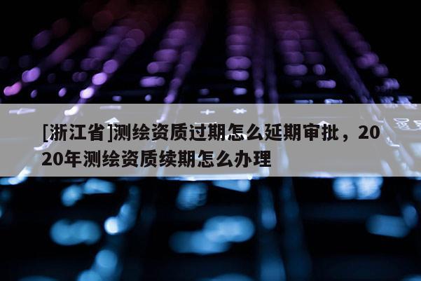 [浙江省]測繪資質(zhì)過期怎么延期審批，2020年測繪資質(zhì)續(xù)期怎么辦理