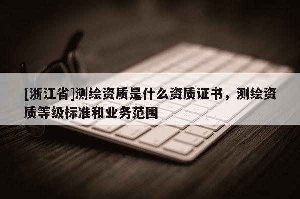 [浙江省]測繪資質(zhì)是什么資質(zhì)證書，測繪資質(zhì)等級標準和業(yè)務(wù)范圍
