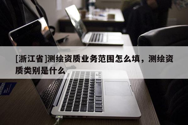 [浙江省]測繪資質(zhì)業(yè)務(wù)范圍怎么填，測繪資質(zhì)類別是什么