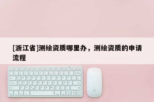 [浙江省]測繪資質(zhì)哪里辦，測繪資質(zhì)的申請流程