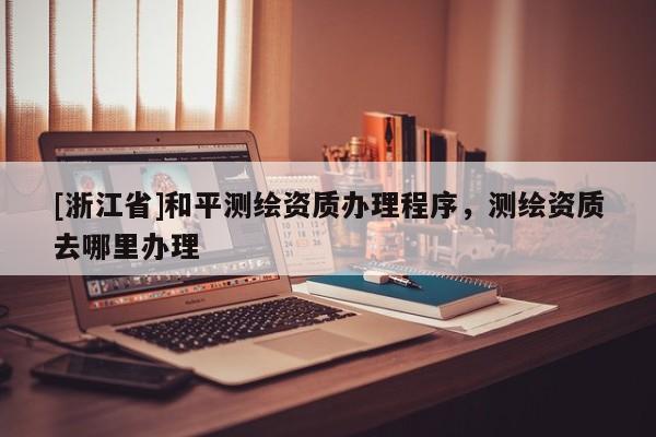 [浙江省]和平測繪資質(zhì)辦理程序，測繪資質(zhì)去哪里辦理