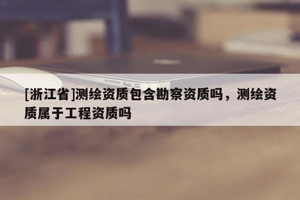 [浙江省]測(cè)繪資質(zhì)包含勘察資質(zhì)嗎，測(cè)繪資質(zhì)屬于工程資質(zhì)嗎